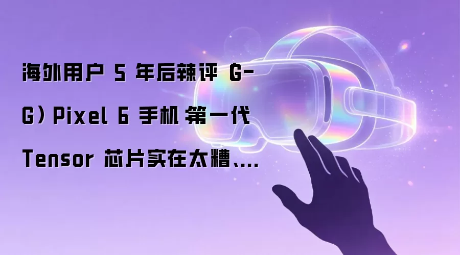 海外用户 5 年后辣评（G-G） Pixel 6 手机：第一代 Tensor 芯片实在太糟 各种小 Bug 不断 以后再也不买