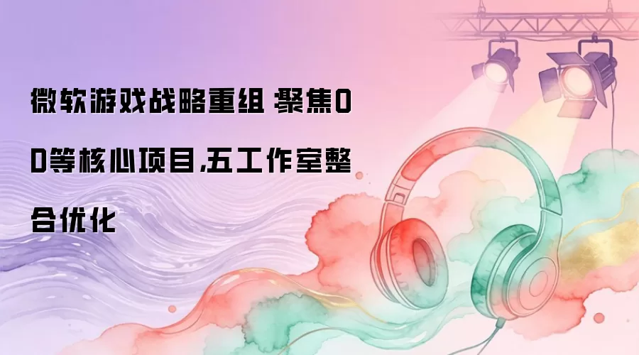 微软游戏战略重组：聚焦OD等核心项目:五工作室整合优化