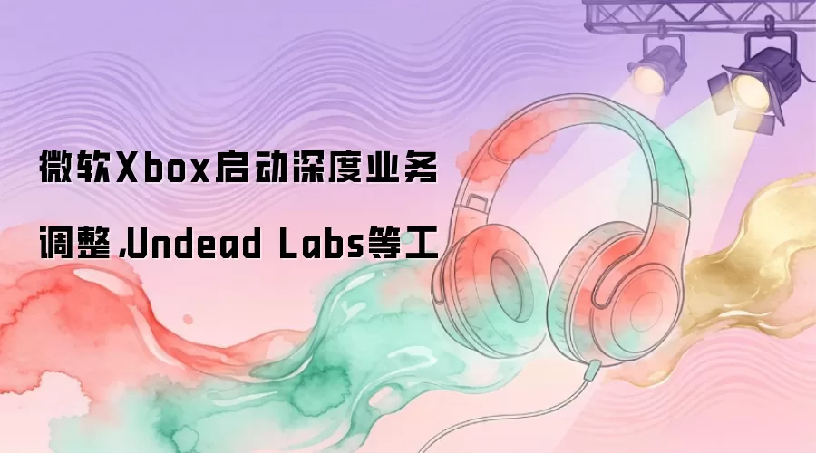 微软Xbox启动深度业务调整：Undead Labs等工