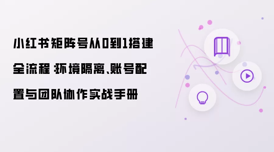 小红书矩阵号从0到1搭建全流程：环境隔离 账号配置 与团队协作实战手册