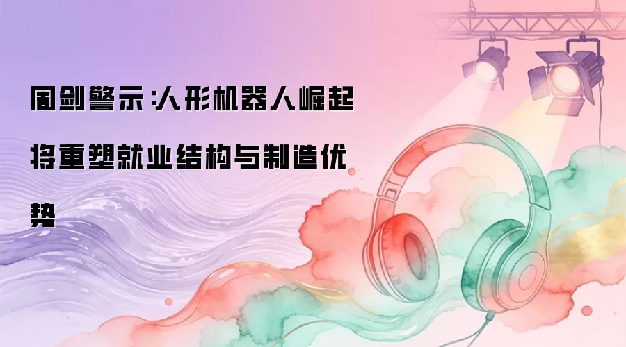 周剑警示:人形机器人崛起将重塑就业结构与制造优势