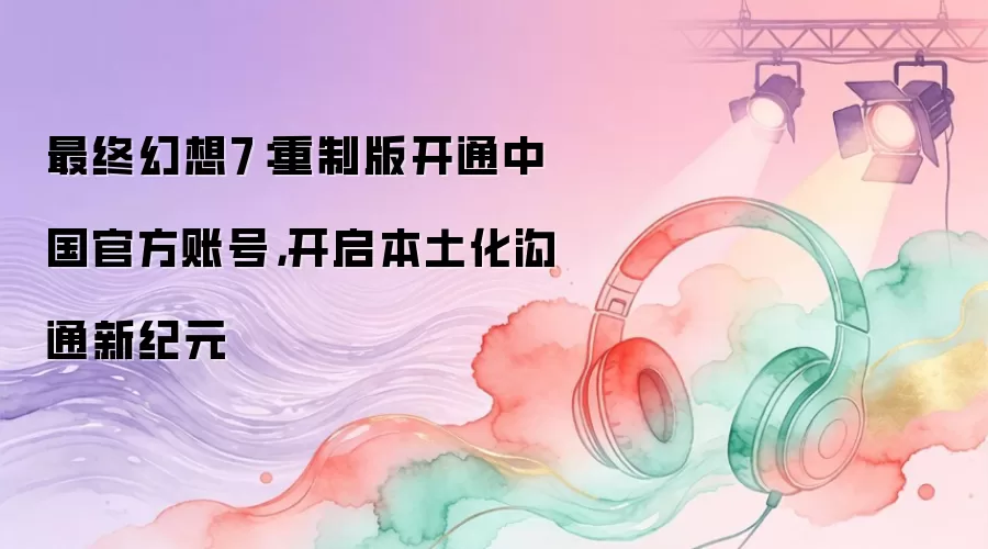 最终幻想7：重制版开通中国官方账号，开启本土化沟通新纪元