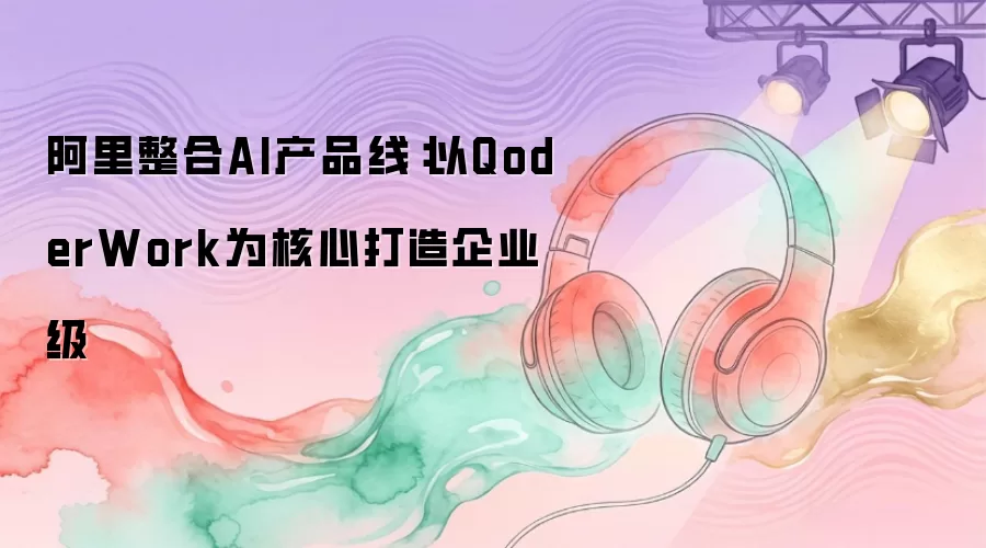 阿里整合AI产品线：以QoderWork为核心打造企业级