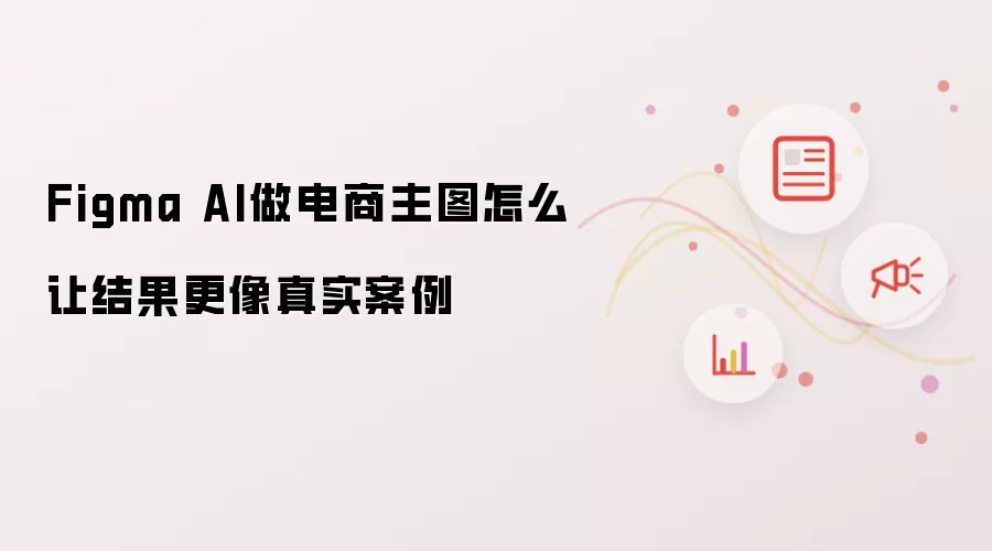 Figma AI制作电商主图怎样才能让结果更像真实案例