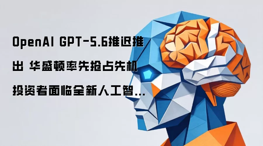 OpenAI GPT-5.6延迟推出 华盛顿抢得先机 投资者遭遇全新人工智能准入成本