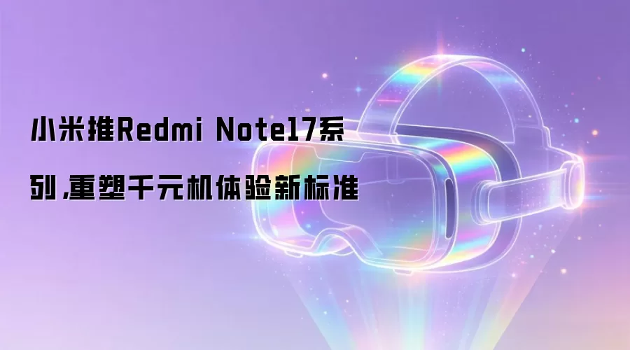 小米推Redmi Note17系列：重塑千元机体验新标准