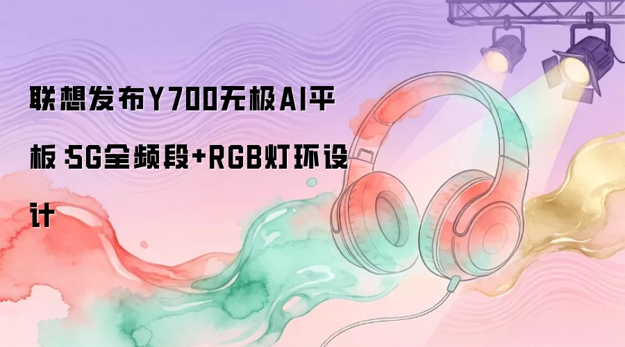 联想发布Y700无极AI平板：5G全频段和RGB灯环设计
