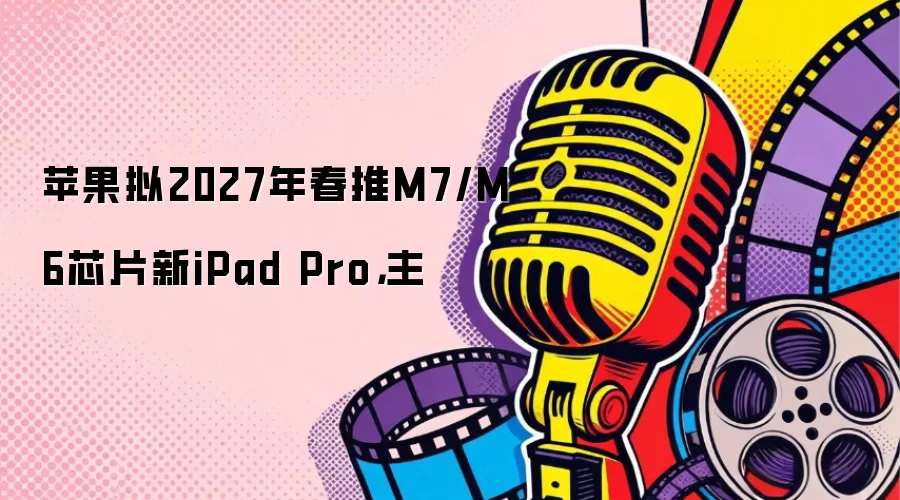 苹果拟2027年春推M7/M6芯片新iPad Pro：主