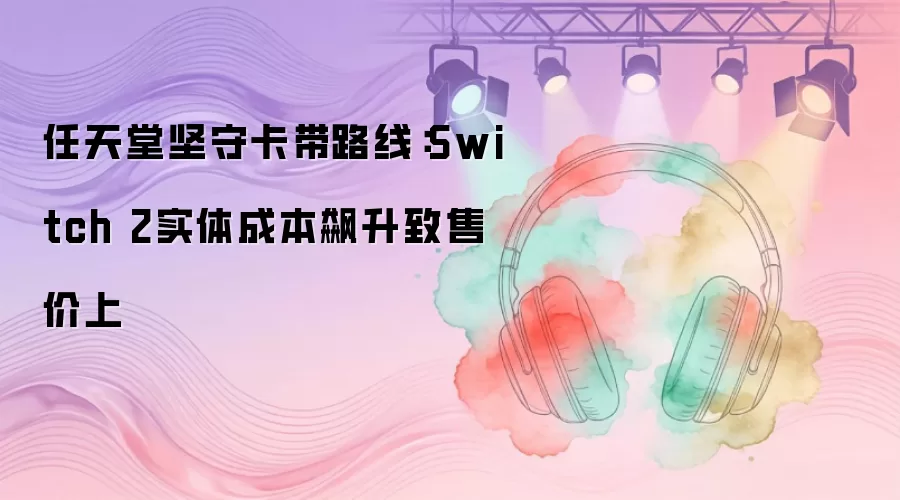 任天堂坚守卡带路线:Switch 2实体成本飙升致售价上