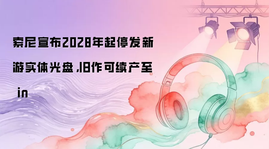 索尼宣布2028年起停发新游实体光盘,旧作可续产至 in