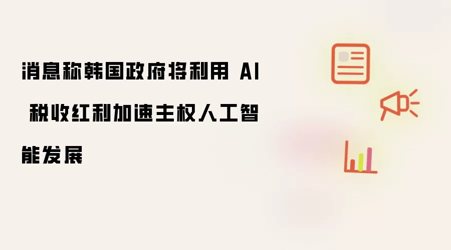 消息称韩国政府将借助AI税收红利推动主权人工智能加速发展