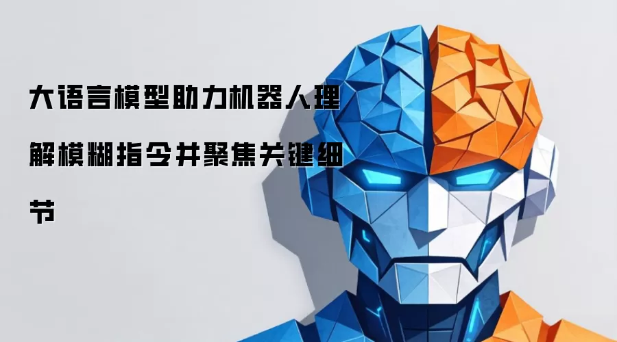 大语言模型帮助机器人理解模糊指令并聚焦关键细节