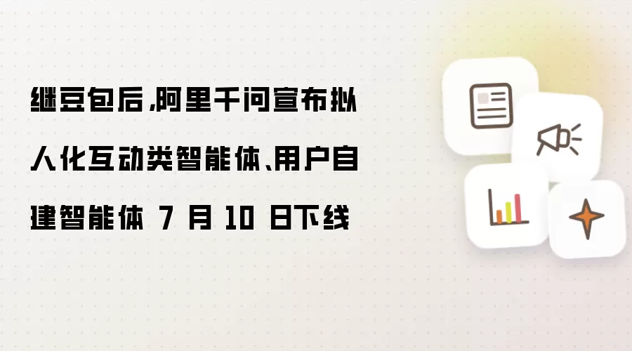 继豆包后，阿里千问宣布拟人化互动类智能体、用户自建智能体 7 月 10 日下线