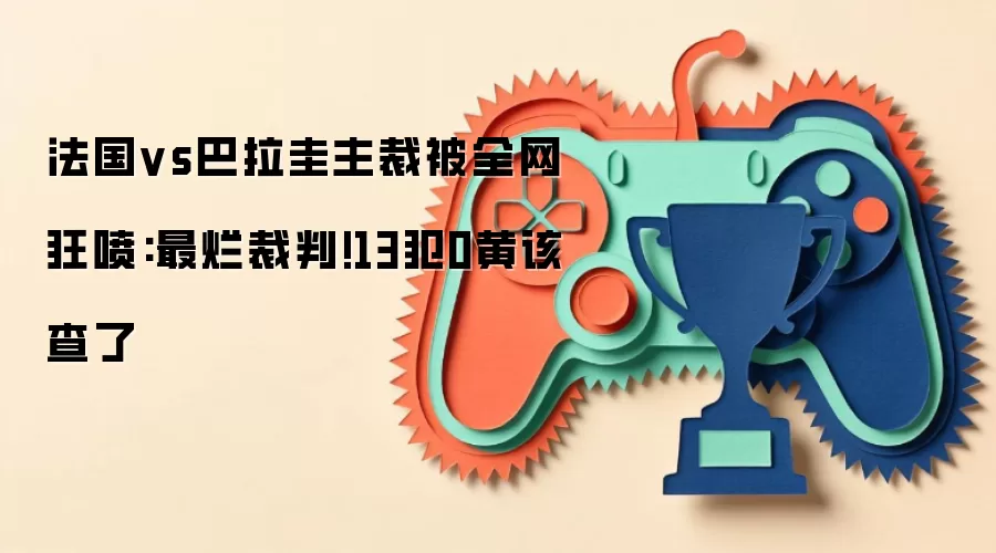 法国vs巴拉圭主裁被全网狂喷:最烂裁判!13犯0黄该查了