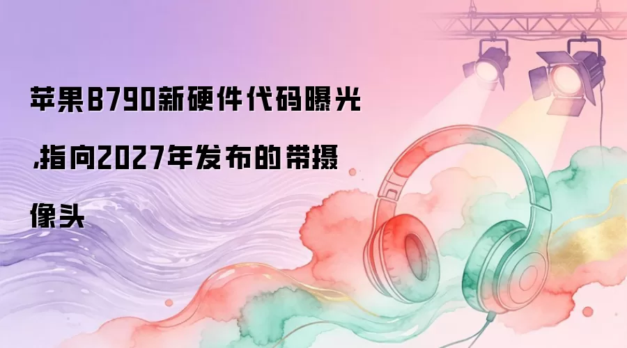苹果B790新硬件代码曝光,指向2027年发布的带摄像头
