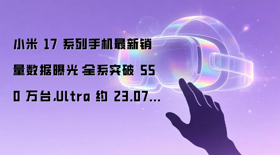 小米 17 系列手机最新销量数据曝光：全系突破 550 万台，Ultra 约 23.07 万