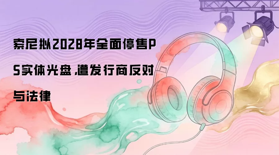 索尼拟2028年全面停售PS实体光盘，遭发行商反对与法律