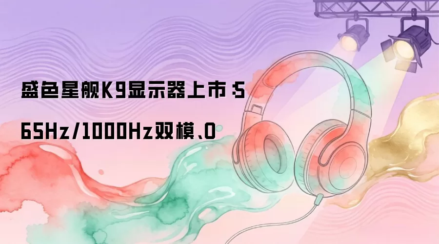 盛色星舰K9显示器开售：565Hz/1000Hz双模、O