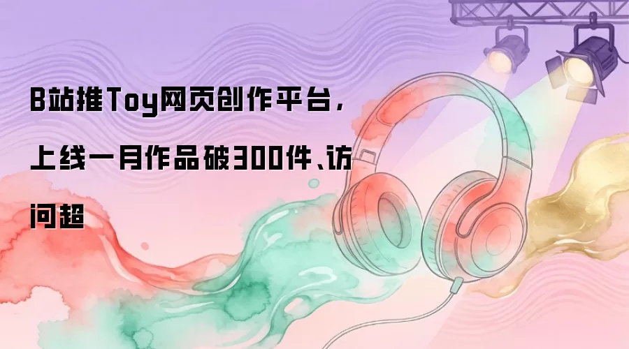 B站推Toy网页创作平台：上线一月作品破300件 访问超