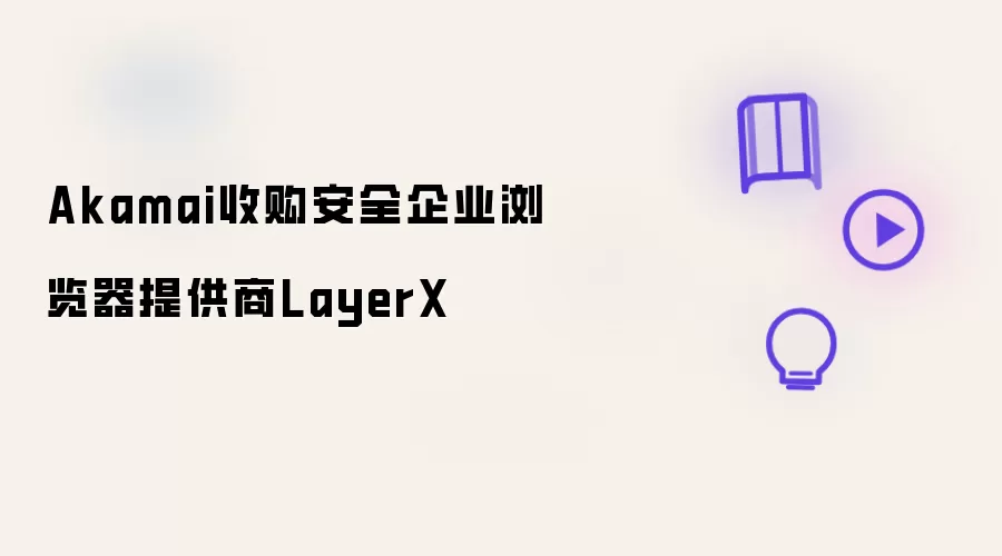 安全企业浏览器提供商LayerX被Akamai收购