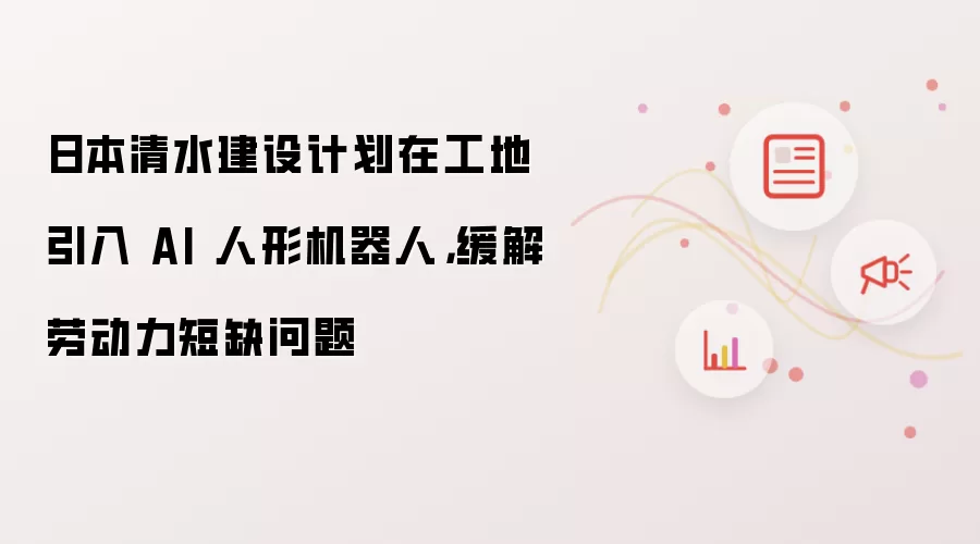 日本清水建设计划在工地引入 AI 人形机器人，缓解劳动力短缺问题
