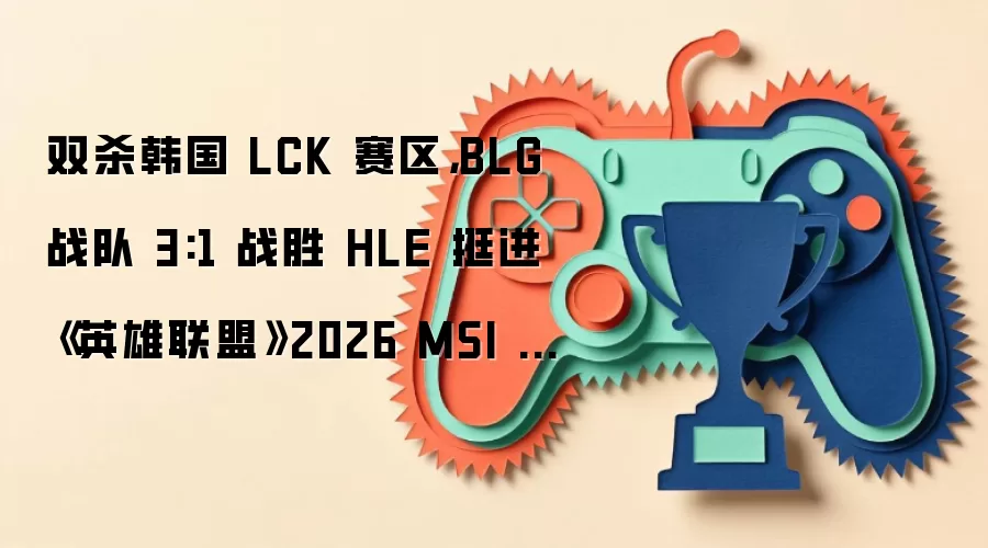 双杀韩国 LCK 赛区，BLG 战队 3:1 战胜 HLE 挺进《英雄联盟》2026 MSI 决赛