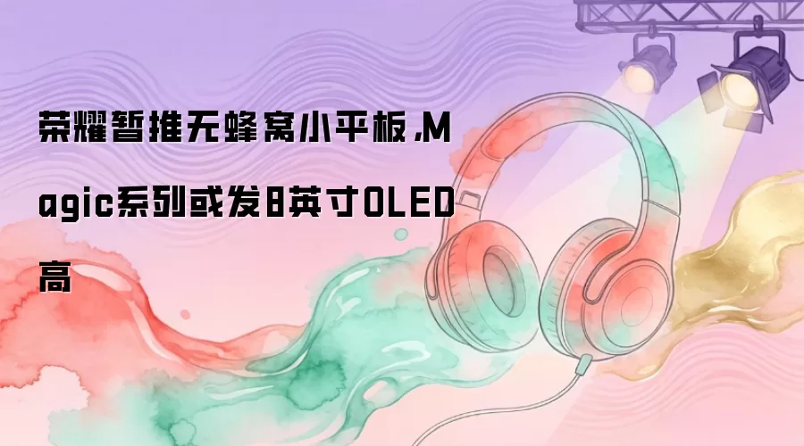 荣耀暂推无蜂窝小平板，Magic系列或发8英寸OLED高