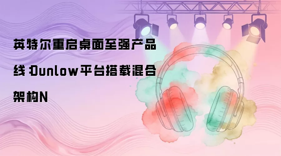 英特尔重启桌面至强产品线:Dunlow平台搭载混合架构N