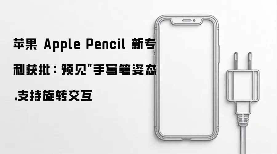 苹果 Apple Pencil 新专利获批:“预见”手写笔姿态,支持旋转交互