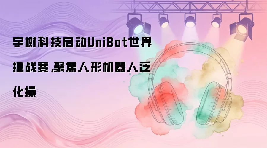 宇树科技启动UniBot世界挑战赛，聚焦人形机器人泛化操
