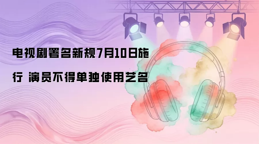 电视剧署名新规7月10日施行 演员不得单独使用艺名