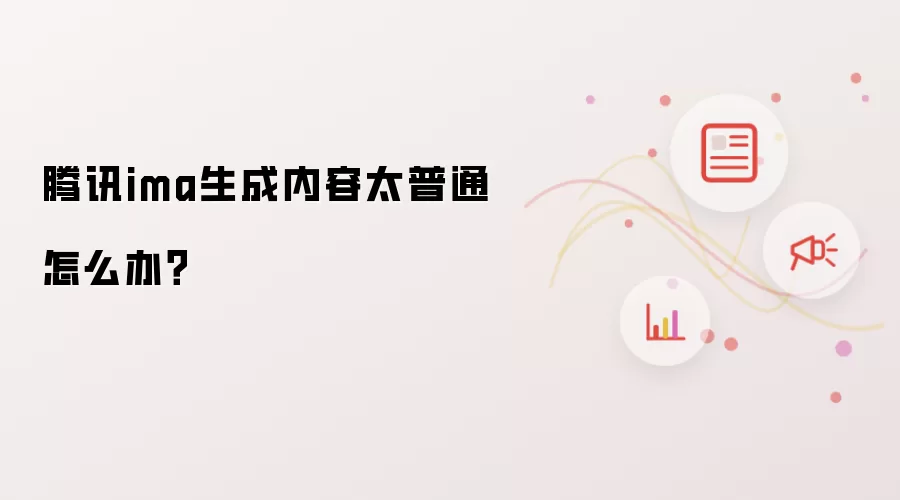 腾讯ima生成内容太普通怎么破？