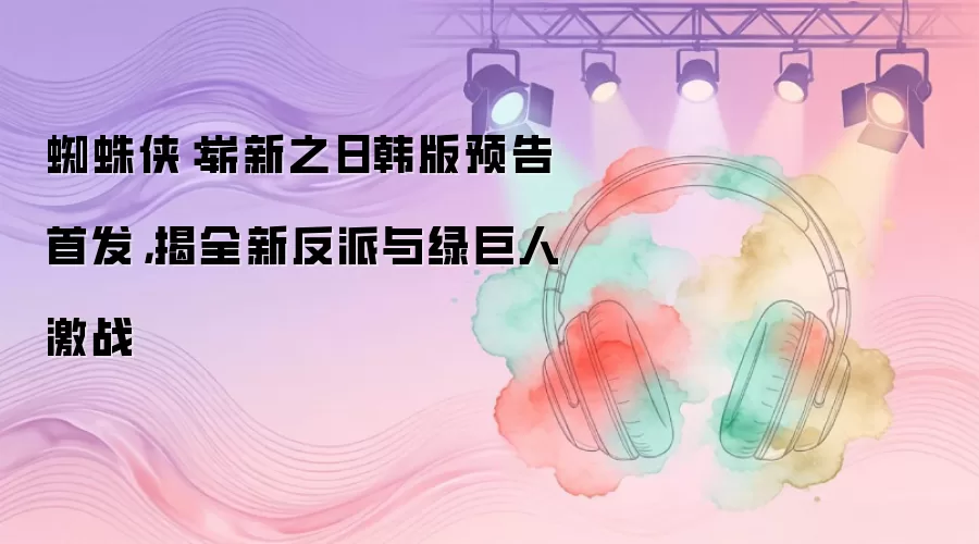 蜘蛛侠：崭新之日韩版预告首发：揭全新反派与绿巨人激战