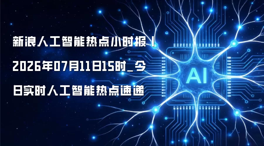 新浪人工智能热点小时报丨2026年07月11日15时_今日实时人工智能热点速递