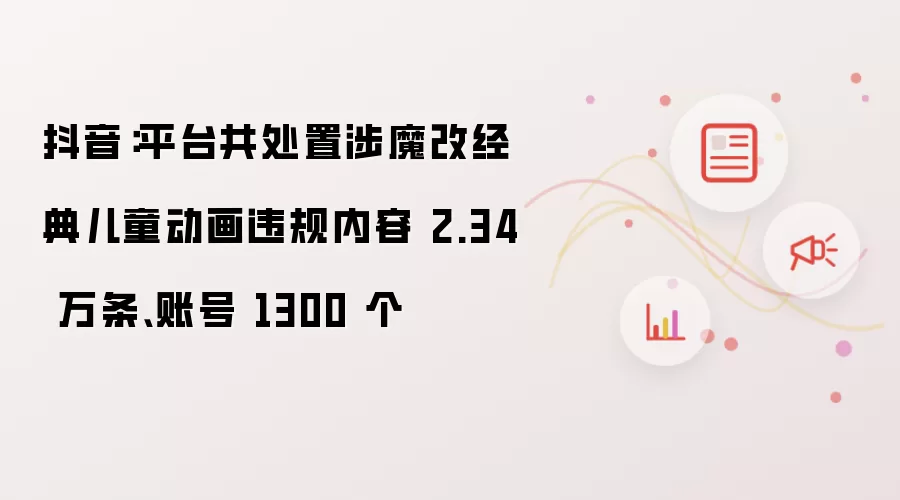 抖音：平台共处置涉及魔改经典儿童动画违规内容 2.34 万条和账号 1300 个