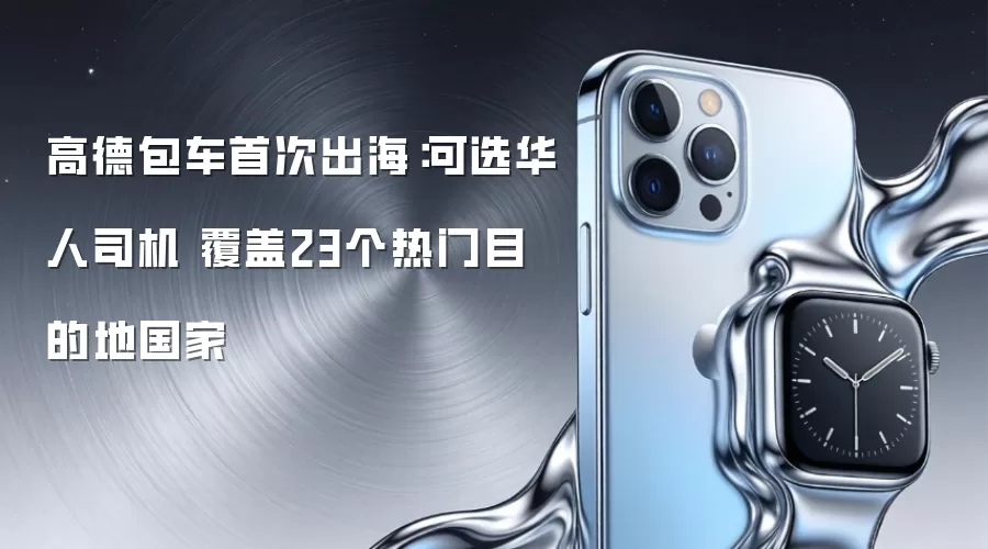 高德包车首次出海：可选华人司机 覆盖23个热门目的地国家