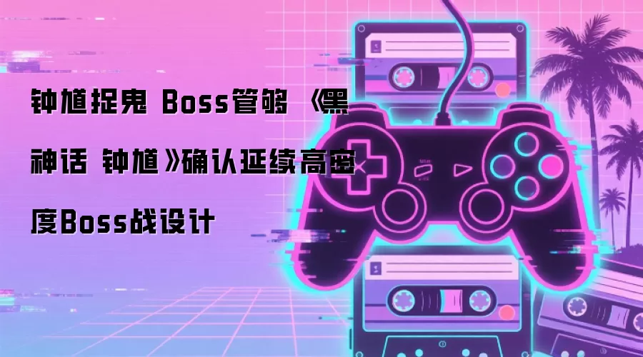 钟馗捉鬼 Boss管够 《黑神话 钟馗》确认延续高密度Boss战设计