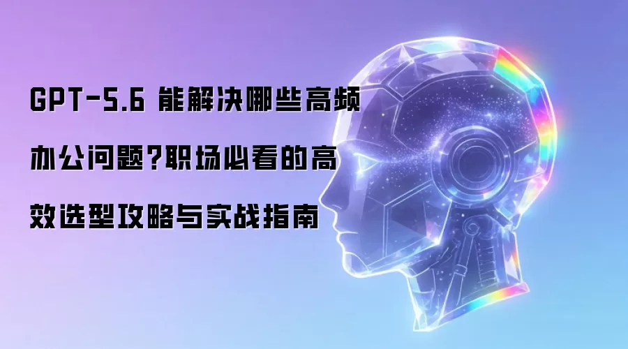 GPT-5.6 能解决哪些高频办公难题？职场必看的高效选型攻略与实战指南