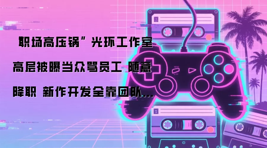 光环工作室高层被曝当众骂员工 随意降职 新作开发全靠团队硬扛 “职场高压锅”