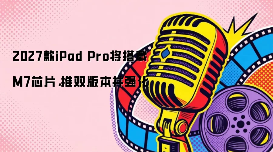 2027款iPad Pro将搭载M7芯片：推双版本并强化