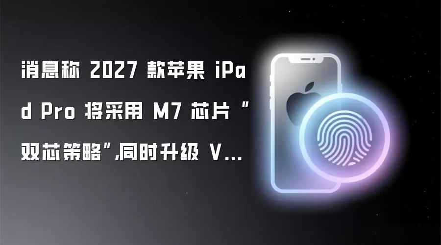 消息称 2027 款苹果 iPad Pro 将采用 M7 芯片“双芯策略”: 同时升级 VC 散热