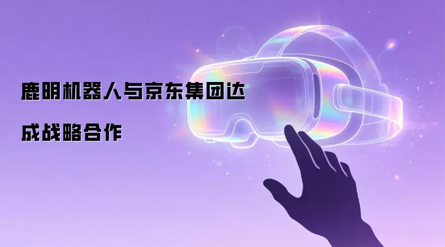 鹿明机器人与京东集团达成战略合作