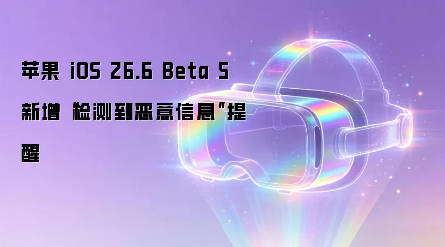 苹果 iOS 26.6 Beta 5 添加“检测到恶意信息”提醒