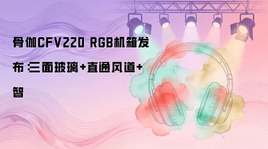 骨伽CFV220 RGB机箱发布：三面玻璃+直通风道+智能