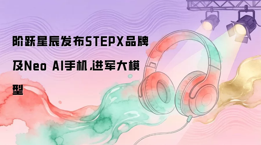 阶跃星辰发布STEPX品牌及Neo AI手机：进军大模型