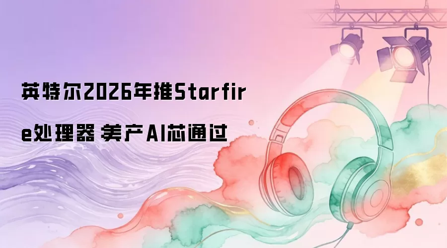 英特尔2026年推Starfire处理器：美产AI芯过关