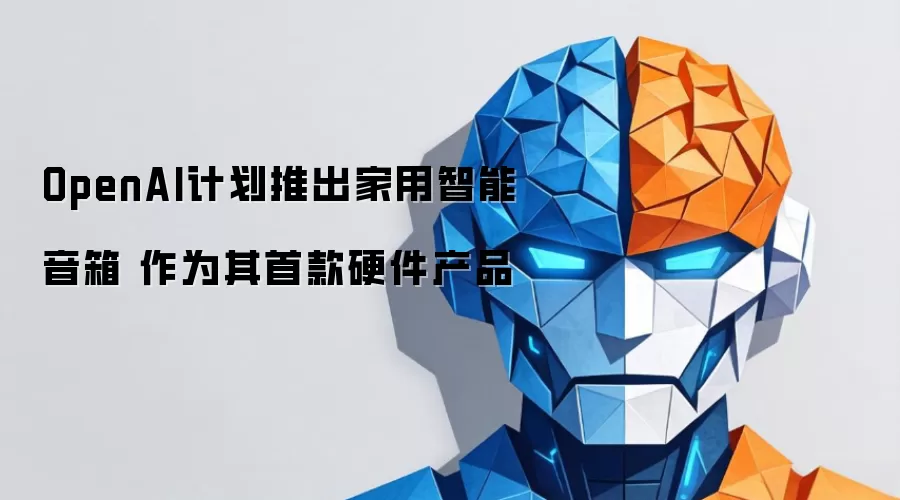 OpenAI计划推出家用智能音箱 作为其首款硬件产品