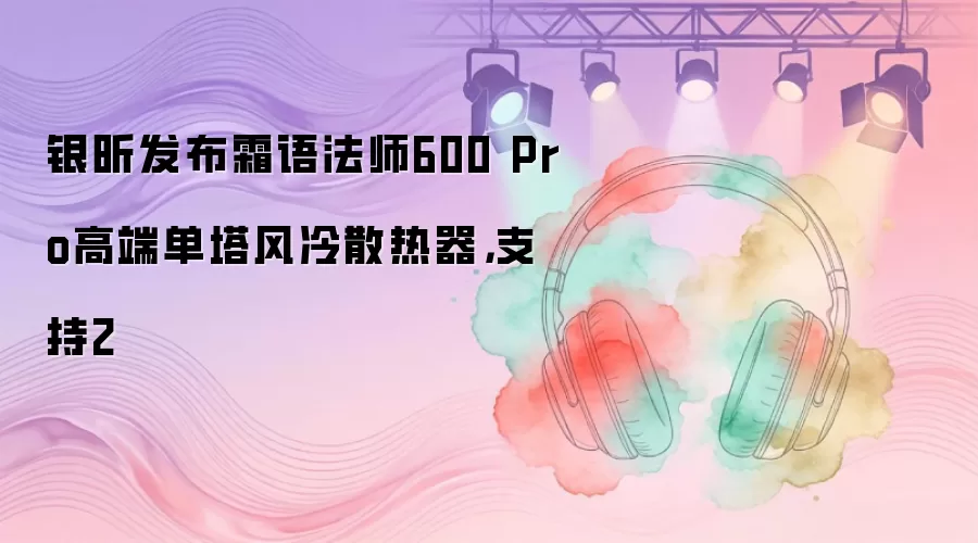 银昕发布霜语法师600 Pro高端单塔风冷散热器,支持2