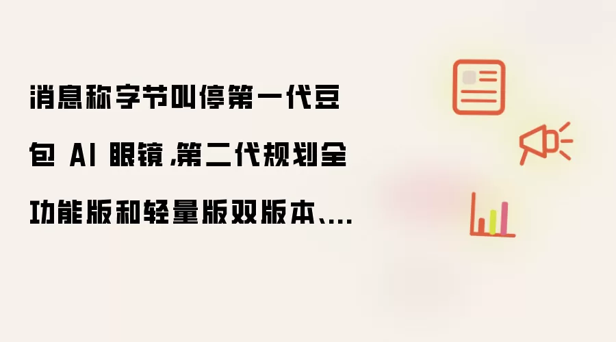 消息称字节叫停第一代豆包 AI 眼镜,第二代规划全功能版和轻量版双版本、下半年上市