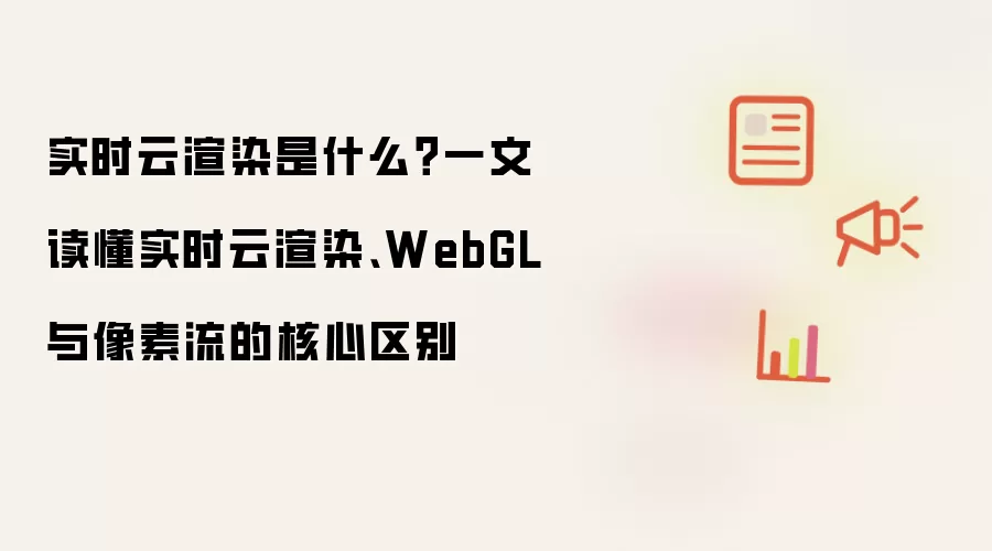 实时云渲染是什么？一文读懂实时云渲染、WebGL 与像素流的核心区别